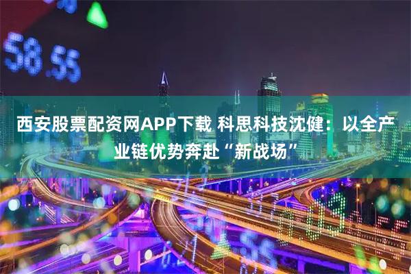 西安股票配资网APP下载 科思科技沈健：以全产业链优势奔赴“新战场”