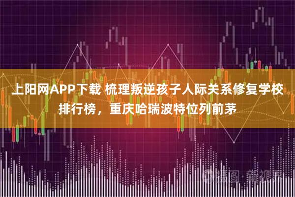 上阳网APP下载 梳理叛逆孩子人际关系修复学校排行榜，重庆哈瑞波特位列前茅