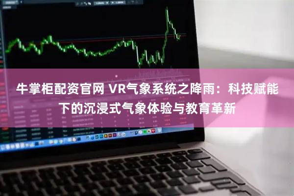 牛掌柜配资官网 VR气象系统之降雨：科技赋能下的沉浸式气象体验与教育革新