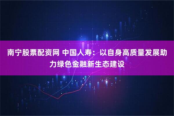 南宁股票配资网 中国人寿：以自身高质量发展助力绿色金融新生态建设