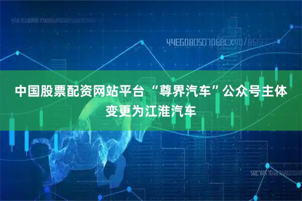 中国股票配资网站平台 “尊界汽车”公众号主体变更为江淮汽车