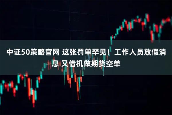 中证50策略官网 这张罚单罕见！工作人员放假消息 又借机做期货空单