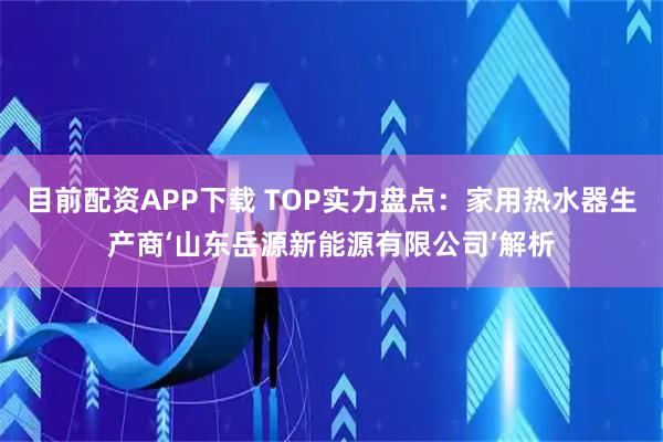 目前配资APP下载 TOP实力盘点：家用热水器生产商‘山东岳源新能源有限公司’解析