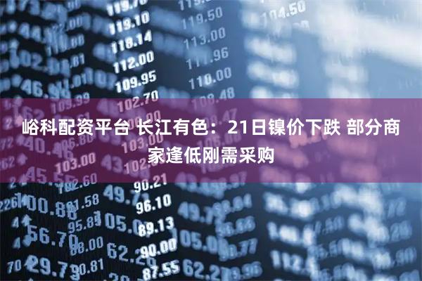 峪科配资平台 长江有色：21日镍价下跌 部分商家逢低刚需采购
