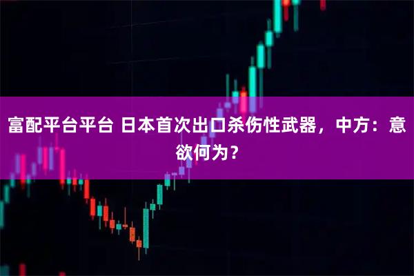 富配平台平台 日本首次出口杀伤性武器,中方:意欲何为?