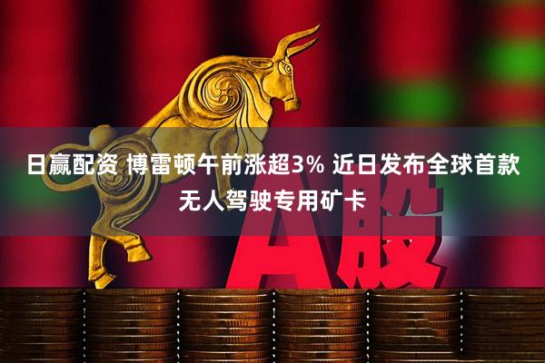 日赢配资 博雷顿午前涨超3% 近日发布全球首款无人驾驶专用矿卡