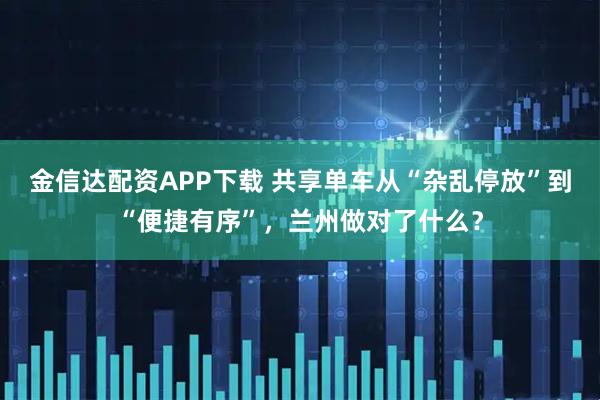 金信达配资APP下载 共享单车从“杂乱停放”到“便捷有序”,兰州做对了什么?