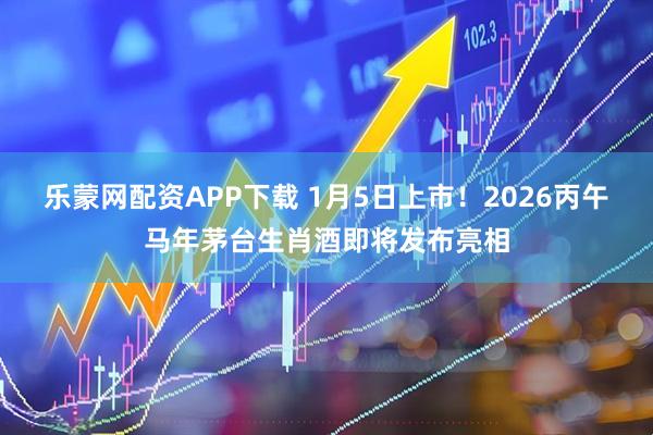 乐蒙网配资APP下载 1月5日上市！2026丙午马年茅台生肖酒即将发布亮相
