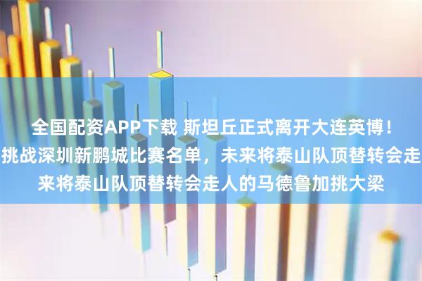 全国配资APP下载 斯坦丘正式离开大连英博！未出现在俱乐部客场挑战深圳新鹏城比赛名单，未来将泰山队顶替转会走人的马德鲁加挑大梁