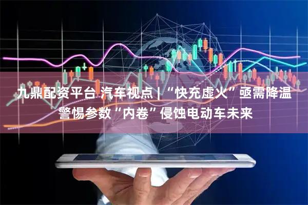 九鼎配资平台 汽车视点 | “快充虚火”亟需降温 警惕参数“内卷”侵蚀电动车未来
