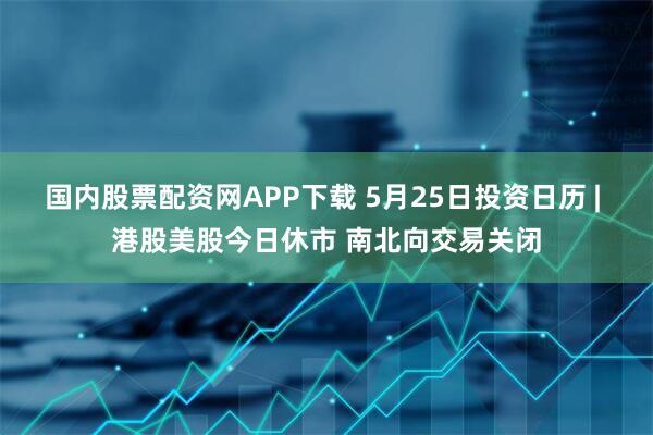 国内股票配资网APP下载 5月25日投资日历 | 港股美股今日休市 南北向交易关闭
