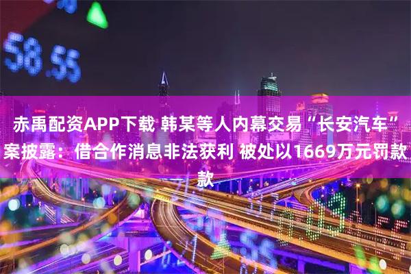 赤禹配资APP下载 韩某等人内幕交易“长安汽车”案披露：借合作消息非法获利 被处以1669万元罚款