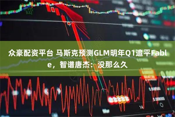 众豪配资平台 马斯克预测GLM明年Q1追平Fable，智谱唐杰：没那么久
