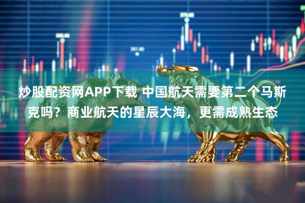 炒股配资网APP下载 中国航天需要第二个马斯克吗？商业航天的星辰大海，更需成熟生态